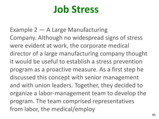 81
Job Stress
Example 2 — A Large Manufacturing
Company. Although no widespread signs of stress
were evident at work, the corporate medical
director of a large manufacturing company thought
it would be useful to establish a stress prevention
program as a proactive measure. As a first step he
discussed this concept with senior management
and with union leaders. Together, they decided to
organize a labor-management team to develop the
program. The team comprised representatives
from labor, the medical/employ
 