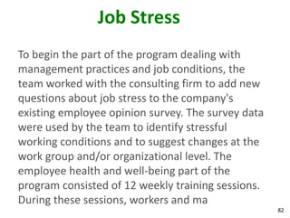 82
Job Stress
To begin the part of the program dealing with
management practices and job conditions, the
team worked with the consulting firm to add new
questions about job stress to the company's
existing employee opinion survey. The survey data
were used by the team to identify stressful
working conditions and to suggest changes at the
work group and/or organizational level. The
employee health and well-being part of the
program consisted of 12 weekly training sessions.
During these sessions, workers and ma
 