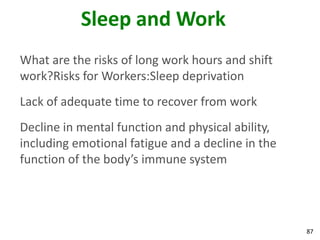 87
Sleep and Work
What are the risks of long work hours and shift
work?Risks for Workers:Sleep deprivation
Lack of adequate time to recover from work
Decline in mental function and physical ability,
including emotional fatigue and a decline in the
function of the body’s immune system
 