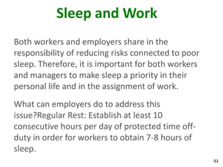 93
Sleep and Work
Both workers and employers share in the
responsibility of reducing risks connected to poor
sleep. Therefore, it is important for both workers
and managers to make sleep a priority in their
personal life and in the assignment of work.
What can employers do to address this
issue?Regular Rest: Establish at least 10
consecutive hours per day of protected time off-
duty in order for workers to obtain 7-8 hours of
sleep.
 