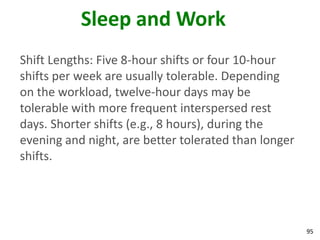 95
Sleep and Work
Shift Lengths: Five 8-hour shifts or four 10-hour
shifts per week are usually tolerable. Depending
on the workload, twelve-hour days may be
tolerable with more frequent interspersed rest
days. Shorter shifts (e.g., 8 hours), during the
evening and night, are better tolerated than longer
shifts.
 