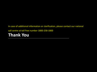 In case of additional information or clarification, please 
contact our national call centre at toll free number 
1800-258-1800 
Thank You 
