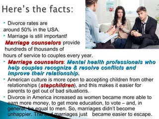  Divorce rates are
around 50% in the USA.
 Marriage is still important!
Marriage counselorsMarriage counselors provide
hundreds of thousands of
hours of service to couples every year.
 Marriage counselorsMarriage counselors: Mental health professionals whoMental health professionals who
help couples recognize & resolve conflicts andhelp couples recognize & resolve conflicts and
improve their relationship.improve their relationship.
 American culture is more open to accepting children from other
relationships (stepchildrenstepchildren), and this makes it easier for
parents to get out of bad situations.
 Divorce in America increased as women became more able to
earn more money, to get more education, to vote – and, in
general, be equal to men. So, marriages didn’t become
unhappier. The bad marriages just became easier to escape.
 