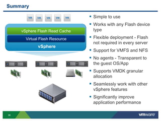 38
Summary
 Simple to use
 Works with any Flash device
type
 Flexible deployment - Flash
not required in every server
 Support for VMFS and NFS
 No agents - Transparent to
the guest OS/App
 Supports VMDK granular
allocation
 Seamlessly work with other
vSphere features
 Significantly improve
application performance
Virtual Flash Resource
vSphere Flash Read Cache
vSphere
 