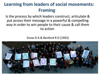 Learning from leaders of social movements:
Framing
Is the process by which leaders construct, articulate &
put across their message in a powerful & compelling
way in order to win people to their cause & call them
to action
Snow D A & Benford R D (1992)

@helenbevan #Staffschange

 