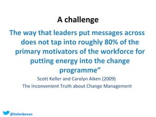 A challenge
The way that leaders put messages across
does not tap into roughly 80% of the
primary motivators of the workforce for
putting energy into the change
programme”
Scott Keller and Carolyn Aiken (2009)
The Inconvenient Truth about Change Management

@helenbevan #Staffschange

 