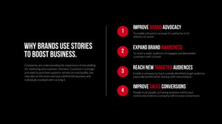 To enable a brand to increase it’s authority in it’s
industry or sector.
IMPROVE BRAND ADVOCACY
1
To reach a wider audience of engaged and likeminded
customers with a brand.
Expand brand awareness
2
Enable a company to reach a newly identified target audience,
especially beneficial for startup with new product/.
Reach new targeted audiences
3
Why brands use stories
to boost business.
Companies are understanding the importance of storytelling
for marketing and customer retention. Customers no longer
just want to purchase a good or service on cost/quality, but
now also on the vision and story behind the business and
individuals involved with running it.
People trust people, so having someone within your
community endorse a company will increase conversions.
Improve sales conversions
4
 