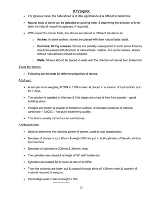 STONES
 For Igneous rocks, the natural bed is of little significance & is difficult to determine.
 Natural beds of stone can be detected by pouring water & examining the direction of layer
(with the help of magnifying glasses, if required).
 With respect to natural beds, the stones are placed in different situations as;
o Arches: In stone arches, stones are placed with their natural beds radial.
o Cornices, String courses: Stones are partially unsupported in such areas & hence
should be placed with direction of natural beds, vertical. For corner stones, stones
without natural beds should be adopted.
o Walls: Stones should be placed in walls with the direction of natural bed, horizontal.
Tests for stones
 Following are the tests for different properties of stones;
Acid test:
 A sample stone weighing 0.50N to 1.0N is taken & placed in a solution of hydrochloric acid
for 7 days.
 The solution is agitated at intervals & if its edges are sharp & free from powder – good
building stone.
 If edges are broken & powder is formed on surface, it indicates presence of calcium
carbonate – CaCo3, - has poor weathering quality.
 This test is usually carried out on sandstones.
Attribution test:
 Used to determine the resisting power of stones, used in road construction.
 Samples of stones of size 60mm & weight 50N are put in both cylinders of Deval’s attrition
test machine.
 Diameter of cylinders is 200mm & 340mm, resp.
 The cylinders are closed & at angle of 30° with horizontal.
 Cylinders are rotated for 5 hours at rate of 30 RPM
 Then the contents are taken out & passed through sieve of 1.50mm mesh & quantity of
material required is weighed.
 Percentage wear = loss in weight x 100.
11
 