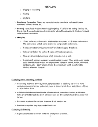 STONES
o Digging or excavating
o Heating
o Wedging
 Digging or Excavating: Stones are excavated or dug by suitable tools as pick-axes,
hammers, shovels, chisels, etc.
 Heating: Top surface of rock is heated by pilling heap of fuel over it & setting a steady fire.
Due to heat & unequal expansion, the rock splits with dull bursting sound. It is then removed
using suitable instruments.
 Wedging:
o If rock surface contains cracks, steel wedges are placed in it & driven by hammers.
The rock surface splits & stone is removed using suitable instruments.
o If cracks are absent, they are artificially created using plug & feathers.
o Holes are drilled on the surface & a plug with feathers is placed.
o Plugs are driven in by hammers, which forces the rock to split.
o If rock is soft, wooden plugs can be used soaked in water. When wood swells cracks
occur on the surface of rock. It is employed for stones as laterite, marble, limestone,
sandstone, etc. – costly stratified rocks & comparatively soft & is preferred to
blasting, wherever possible.
Quarrying with Channeling Machine
 Channeling machines driven by steam, compressed air or electricity are used to make
vertical grooves or channels on the rock mass of sizes = length 2.4m, width 50mm – 75mm
& depth 2.4m – 3.7m.
 Channels are made around the block that needs to be split from rock mass & horizontal
holes are drilled beneath the block & then wedges are driven into holes to break loose from
its bed.
 Process is employed for marbles, limestone & soft sandstones.
 Possible to separate very large blocks from rocks.
Quarrying by Blasting:
 Explosives are used to convert rocks into small pieces of stones.
17
 