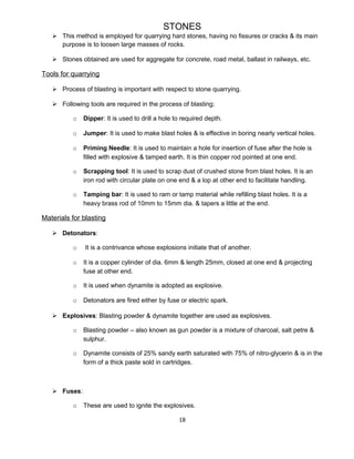 STONES
 This method is employed for quarrying hard stones, having no fissures or cracks & its main
purpose is to loosen large masses of rocks.
 Stones obtained are used for aggregate for concrete, road metal, ballast in railways, etc.
Tools for quarrying
 Process of blasting is important with respect to stone quarrying.
 Following tools are required in the process of blasting;
o Dipper: It is used to drill a hole to required depth.
o Jumper: It is used to make blast holes & is effective in boring nearly vertical holes.
o Priming Needle: It is used to maintain a hole for insertion of fuse after the hole is
filled with explosive & tamped earth. It is thin copper rod pointed at one end.
o Scrapping tool: It is used to scrap dust of crushed stone from blast holes. It is an
iron rod with circular plate on one end & a lop at other end to facilitate handling.
o Tamping bar: It is used to ram or tamp material while refilling blast holes. It is a
heavy brass rod of 10mm to 15mm dia. & tapers a little at the end.
Materials for blasting
 Detonators:
o It is a contrivance whose explosions initiate that of another.
o It is a copper cylinder of dia. 6mm & length 25mm, closed at one end & projecting
fuse at other end.
o It is used when dynamite is adopted as explosive.
o Detonators are fired either by fuse or electric spark.
 Explosives: Blasting powder & dynamite together are used as explosives.
o Blasting powder – also known as gun powder is a mixture of charcoal, salt petre &
sulphur.
o Dynamite consists of 25% sandy earth saturated with 75% of nitro-glycerin & is in the
form of a thick paste sold in cartridges.
 Fuses:
o These are used to ignite the explosives.
18
 
