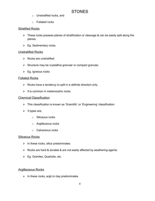 STONES
o Unstratified rocks, and
o Foliated rocks
Stratified Rocks
 These rocks possess planes of stratification or cleavage & can be easily split along the
planes.
 Eg. Sedimentary rocks.
Unstratified Rocks
 Rocks are unstratified
 Structure may be crystalline granular or compact granular.
 Eg. Igneous rocks
Foliated Rocks
 Rocks have a tendency to split in a definite direction only.
 It is common in metamorphic rocks.
Chemical Classification
 This classification is known as ‘Scientific’ or ‘Engineering’ classification.
 3 types are;
o Siliceous rocks
o Argillaceous rocks
o Calcareous rocks
Siliceous Rocks
 In these rocks, silica predominates.
 Rocks are hard & durable & are not easily affected by weathering agents.
 Eg. Granites, Quartzite, etc.
Argillaceous Rocks
 In these rocks, argil or clay predominates
4
 