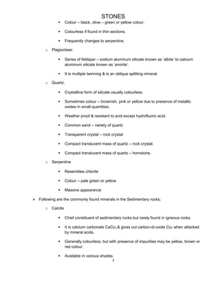 STONES
 Colour – black, olive – green or yellow colour.
 Colourless if found in thin sections.
 Frequently changes to serpentine.
o Plagioclase:
 Series of feldspar – sodium aluminum silicate known as ‘albite’ to calcium
aluminum silicate known as ‘anorite’.
 It is multiple twinning & is an oblique splitting mineral.
o Quartz:
 Crystalline form of silicate usually colourless.
 Sometimes colour – brownish, pink or yellow due to presence of metallic
oxides in small quantities.
 Weather proof & resistant to acid except hydrofluoric acid.
 Common sand – variety of quartz
 Transparent crystal – rock crystal
 Compact translucent mass of quartz – rock crystal.
 Compact translucent mass of quartz – hornstone.
o Serpentine
 Resembles chlorite
 Colour – pale green or yellow
 Massive appearance
 Following are the commonly found minerals in the Sedimentary rocks;
o Calcite
 Chief constituent of sedimentary rocks but rarely found in igneous rocks.
 It is calcium carbonate CaCo3 & gives out carbon-di-oxide Co2 when attacked
by mineral acids.
 Generally colourless, but with presence of impurities may be yellow, brown or
red colour.
 Available in various shades.
7
 
