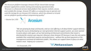 ©	2017,	Amazon	Web	Services,	Inc.	or	its	Affiliates.	All	rights	reserved
The	Arcesium platform	leverages	Amazon	EFS	for	shared	data	storage	
between	applications	and	for	storing	and	analyzing	operational	data.	
“Arcesium is	a	financial	services	SaaS	platform	that	requires	resilient,	secure,	
and	scalable	file	storage.	Amazon	EFS	offers	us	a	powerful	way	to	operate	and	
scale	file	storage	for	our	Amazon	EC2	instances,	which	has	allowed	us	to	build	
out	our	platform	quickly	without	compromising	quality.”
-- Gaurav	Suri,	CEO
“We	are	growing	by	leaps	and	bounds,	and	our	core	offering	is	all	about	better	support	delivery.	
During	the	course	of	developing	our	next-generation	internal	support	system,	we	never	wanted	
to	worry	about	scale	again,	yet	we	had	existing	architectural	commitments	that	meant	a	
distributed	file	solution	was	required.	Atlassian chose	Amazon	EFS	because	it	was	the	only	option	
available	that	scaled	both	capacity	and	performance	– without	the	up-front	payments	or	the	
management	overhead	of	traditional	models.	This	allows	our	support	teams	to	focus	on	what	
matters	most	- helping	our	customers.”
- Sri	Viswanath,	CTO
 