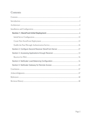 Page 2
Contents
Contents.....................................................................................................................................2
Introduction...............................................................................................................................3
Architecture ...............................................................................................................................4
Installation and Configuration...................................................................................................5
Section 1: StoreFront Initial Deployment ................................................................. 6
Initial Server Configuration...............................................................................................10
Create New StoreFront Deployment ................................................................................13
Enable the Pass-Through Authentication Service..............................................................26
Section 2: Configure Second Receiver StoreFront Server .............................................27
Section 3: Accessing Applications through Receiver ......................................................32
Receiver for Web ...............................................................................................................36
Section 4: NetScaler Load Balancing Configuration........................................................36
Section 5: NetScaler Gateway for Remote Access .........................................................45
Conclusion...............................................................................................................................47
Acknowledgments....................................................................................................................47
References ................................................................................................................................48
Revision History......................................................................................................................48
 