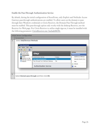 Page 26
Enable the Pass-Through Authentication Service
By default, during the initial configuration of StoreFront, only Explicit and NetScaler Access
Gateway pass-through authentications are enabled. To allow users on the domain to pass-
through their Windows credentials to Citrix Receiver, the Domain Pass-Through method
must be enabled. This pass-through option only works with the desktop Receiver, not the
Receiver for Web page. For Citrix Receiver to utilize single sign-on, it must be installed with
the following parameter: CitrixReceiver.exe /includeSSON.
Initial Server Configuration
Screenshot
1 Select Add/Remove Methods
2
Select Domain pass-through and then click OK.
 