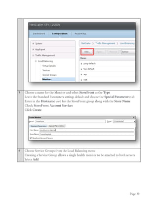 Page 39
5 Choose a name for the Monitor and select StoreFront as the Type
Leave the Standard Parameters settings default and choose the Special Parameters tab
Enter in the Hostname used for the StoreFront group along with the Store Name
Check StoreFront Account Services
Click Create
6 Choose Service Groups from the Load Balancing menu
Creating a Service Group allows a single health monitor to be attached to both servers
Select Add
 