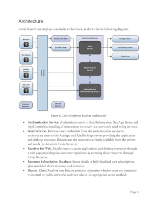 Page 4
Architecture
Citrix StoreFront employs a modular architecture, as shown in the following diagram:
Figure 1: Citrix Storefront Receiver Architecture
 Authentication Service. Authenticates users to XenDesktop sites, XenApp farms, and
AppController, handling all interactions to ensure that users only need to log on once.
 Store Services. Retrieves user credentials from the authentication service to
authenticate users to the XenApp and XenDesktop servers providing the application
and desktop resources. Enumerates the resources currently available from the servers
and sends the details to Citrix Receiver.
 Receiver for Web. Enables users to access applications and desktop resources through
a web page providing the same user experience as accessing those resources through
Citrix Receiver.
 Resource Subscription Database. Stores details of individualized user subscriptions
plus associated shortcut names and locations.
 Beacon. Citrix Receiver uses beacon points to determine whether users are connected
to internal or public networks and then selects the appropriate access method.
 