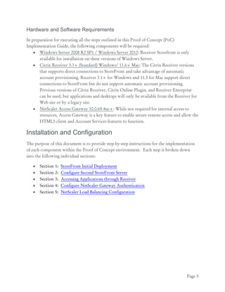 Page 5
Hardware and Software Requirements
In preparation for executing all the steps outlined in this Proof of Concept (PoC)
Implementation Guide, the following components will be required:
 Windows Server 2008 R2 SP1 / Windows Server 2012: Receiver Storefront is only
available for installation on these versions of Windows Server.
 Citrix Receiver 3.3+ (Standard) Windows/ 11.6+ Mac: The Citrix Receiver versions
that supports direct connections to StoreFront and take advantage of automatic
account provisioning. Receiver 3.1+ for Windows and 11.5 for Mac support direct
connections to StoreFront but do not support automatic account provisioning.
Previous versions of Citrix Receiver, Citrix Online Plugin, and Receiver Enterprise
can be used, but applications and desktops will only be available from the Receiver for
Web site or by a legacy site.
 NetScaler Access Gateway 10.0.69.4nc+: While not required for internal access to
resources, Access Gateway is a key feature to enable secure remote access and allow the
HTML5 client and Account Services features to function.
Installation and Configuration
The purpose of this document is to provide step-by-step instructions for the implementation
of each component within the Proof of Concept environment. Each step is broken down
into the following individual sections:
 Section 1: StoreFront Initial Deployment
 Section 2: Configure Second StoreFront Server
 Section 3: Accessing Applications through Receiver
 Section 4: Configure NetScaler Gateway Authentication
 Section 5: NetScaler Load Balancing Configuration
 