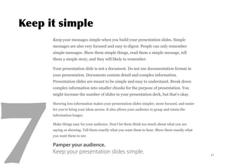 Keep your messages simple when you build your presentation slides. Simple
messages are also very focused and easy to digest. People can only remember
simple messages. Show them simple things, read them a simple message, tell
them a simple story, and they will likely to remember.
Your presentation slide is not a document. Do not use documentation format in
your presentation. Documents contain detail and complex information.
Presentation slides are meant to be simple and easy to understand. Break down
complex information into smaller chunks for the purpose of presentation. You
might increase the number of slides in your presentation deck, but that’s okay.
Showing less information makes your presentation slides simpler, more focused, and easier
for you to bring your ideas across. It also allows your audience to grasp and retain the
information longer.
Make things easy for your audience. Don’t let them think too much about what you are
saying or showing. Tell them exactly what you want them to hear. Show them exactly what
you want them to see.
Pamper your audience.
Keep your presentation slides simple. 21
 