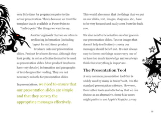 very little time for preparation prior to the
actual presentation. This is because we trust the
template that is available in PowerPoint to
“bullet-point” the things we want to say.
Another approach that we see often is
replicating information (including
layout format) from product
brochure onto our presentation
slides. Product brochures format, although they
look pretty, is not an effective format to be used
as presentation slides. Most product brochures
have very detailed information and paragraphs
of text designed for reading. They are not
necessary suitable for presentation slides
In presentations, we need to ensure that
our presentation slides are simple
and that they convey the
appropriate messages effectively.
This would also mean that the things that we put
on our slides, text, images, diagrams, etc., have
to be very focused and easily seen from the back
row.
We also need to be selective on what goes on
our presentation slides. Text or images that
doesn’t help to effectively convey our
messages should be left out. It is not always
easy to throw out things cause every one of
us have too much knowledge and we always
think that everything is important.
The Presentation Tool
A very common presentation tool that is
widely used by many is PowerPoint. It is the
standard presentation software. However,
there other tools available today that we can
choose as an alternative. Some Mac users
might prefer to use Apple’s Keynote, a very
29
 