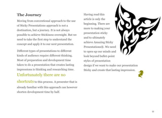 The Journey
Moving from conventional approach to the use
of Sticky Presentations approach is not a
destination, but a journey. It is not always
possible to achieve Stickiness overnight. But we
need to take the first step to understand the
concept and apply it to our next presentation.
Different types of presentations to different
kinds of audience require different thinking.
Most of preparation and development time
taken to do a presentation that creates lasting
impressions is thinking and researching time.
Unfortunately there are no
shortcuts to this process. A presenter that is
already familiar with this approach can however
shorten development time by half.
Having read this
article is only the
beginning. There are
more to making your
presentation sticky
and to ultimately
achieve Amazing Sticky
Presentations®. We need
to open up our minds and
look beyond bullet-point
styles of presentation
design if we want to make our presentation
Sticky and create that lasting impression.
32
 