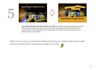 When you next work on your presentation slides, give the above a try. Explore further and you might
discover new ideas on how to make images exciting on your slides.
36
Two-thirds image with title and text overlay. If you have an image with a large enough
free space where you can overlay text, you can crop the image to about two-thirds of the
screen height. Position the image at the upper side of your slide, and leave the bottom one-
third space for your text title.
5
 