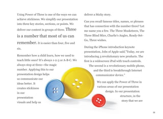 Using Power of Three is one of the ways we can
achieve stickiness. We simplify our presentation
into three key stories, sections, or points. We
deliver our content in groups of three. Three
is a number that most of us can
remember. It is easier than four, five and
six.
Remember how a child learn, how we used to
teach little ones? It's always 1-2-3 or A-B-C. We
always stop at three—the magic
number. Applying this to our
presentation design helps
us communicate our
ideas better. It
creates stickiness
in our
presentation
visuals and help us
deliver a Sticky story.
Can you recall famous titles, names, or phrases
that has connection with the number three? Let
me name you a few. The Three Musketeers, The
Three Blind Mice, Charlie's Angles, Ready-Set-
Go, Three wishes.
During the iPhone introduction keynote
presentation, Jobs of Apple said,"Today, we are
introducing 3 revolutionary new products. The
first is a widescreen iPod with touch controls.
The second is a revolutionary mobile phone,
and the third is breakthrough Internet
communicator device."
We can apply the Power of Three in
various areas of our presentation
design. In our presentation
structure, in the
story that we are
38
 