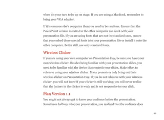 when it's your turn to be up on stage. If you are using a MacBook, remember to
bring your VGA adaptor.
If it's someone else's computer then you need to be cautious. Ensure that the
PowerPoint version installed in the other computer can work with your
presentation file. If you are using fonts that are not the standard ones, ensure
that you embed those special fonts into your presentation file or install it onto the
other computer. Better still, use only standard fonts.
Wireless Clicker
If you are using your own computer on Presentation Day, be sure you have your
own wireless clicker. Besides being familiar with your presentation slides, you
need to be familiar with the device that controls your slides. Make effort to
rehearse using your wireless clicker. Many presenters only bring out their
wireless clicker on Presentation Day. If you do not rehearse with your wireless
clicker, you will not know if your clicker is still working; you will never realise
that the battery in the clicker is weak and is not responsive to your click.
Plan Version 1.1
You might not always get to know your audience before the presentation.
Sometimes halfway into your presentation, you realised that the audience does
60
 
