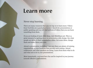 Learn more
Never stop learning.
There are many resources that you can tap on to learn more. Videos
from YouTube are a good place to start. Search for presentations or
public speaking and you will find millions of videos that you can learn
something from them.
If you are looking of more slide ideas, visit SlideShare.net. This is a
great resource for getting ideas on presentation slide design. See what
people are doing to their presentation slides. Get some ideas, change
them and make them your own.
Attend a presentation workshop. I am sure there are plenty of training
organisations at your locations that provide such courses. Attend
conferences. See what speakers are doing. Learn from them what to do
and what not to do in your presentations.
Most importantly, you must have fun and be inspired in your journey
towards effective presentations.
 