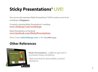 You can see and experience Sticky Presentations® LIVE in action at one of our
workshops in Singapore.
To attend a Amazing Sticky Presentations® workshop
www.stickyspy.com/workshops
Sticky Presentations on Facebook
www.facebook.com/StickyPresentations
Please contact aki@stickyspy.com or call +65 9680 4313
Other References
Sticky Presentations - A different approach to
presentation design and delivery.
Multi-touch Book for iPad available at selected
iBookstores.
Sticky Presentations® LIVE!
63
 