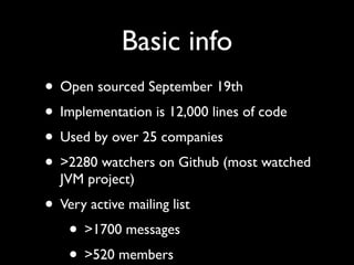 Basic info
• Open sourced September 19th
• Implementation is 12,000 lines of code
• Used by over 25 companies
• >2280 watchers on Github (most watched
  JVM project)
• Very active mailing list
   • >1700 messages
   • >520 members
 