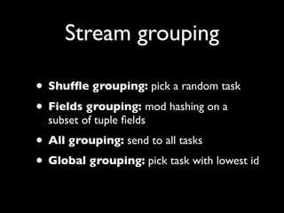 Stream grouping

• Shufﬂe grouping: pick a random task
• Fields grouping: mod hashing on a
  subset of tuple ﬁelds
• All grouping: send to all tasks
• Global grouping: pick task with lowest id
 