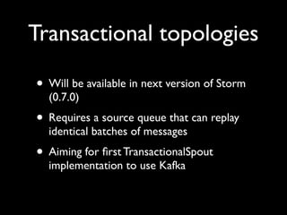 Transactional topologies

• Will be available in next version of Storm
  (0.7.0)
• Requires a source queue that can replay
  identical batches of messages
• Aiming for ﬁrst TransactionalSpout
  implementation to use Kafka
 