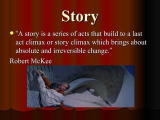 Story “ A story is a series of acts that build to a last act climax or story climax which brings about absolute and irreversible change. ” Robert McKee 