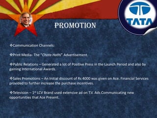 Communication Channels:
Print Media- The “Chota Hathi” Advertisement.
Public Relations – Generated a lot of Positive Press in the Launch Period and also by
gaining International Awards.
Sales Promotions – An Initial discount of Rs 4000 was given on Ace. Financial Services
provided to further increase the purchase incentives.
Television – 1st LCV Brand used extensive ad on T.V. Ads Communicating new
opportunities that Ace Present.
Promotion
 