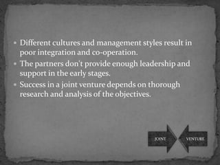  Different cultures and management styles result in
  poor integration and co-operation.
 The partners don't provide enough leadership and
  support in the early stages.
 Success in a joint venture depends on thorough
  research and analysis of the objectives.




                                         JOINT    VENTURE
 