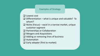  Lowest cost
 Differentiation – what is unique and valuable? To
whom?
 Niche (Focus) – excel in a narrow market, unique
customer segment
 Partnerships or Collaboration
 Mergers and Acquisitions
 Adding or removing lines of business
 Automation
 Early adopter (first to market)
Examples of Strategy
 