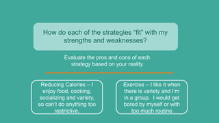 How do each of the strategies “fit” with my
strengths and weaknesses?
Evaluate the pros and cons of each
strategy based on your reality
Reducing Calories – I
enjoy food, cooking,
socializing and variety,
so can’t do anything too
restrictive.
Exercise – I like it when
there is variety and I’m
in a group. I would get
bored by myself or with
too much routine
 