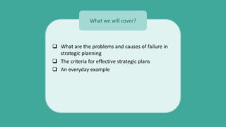  What are the problems and causes of failure in
strategic planning
 The criteria for effective strategic plans
 An everyday example
What we will cover?
 