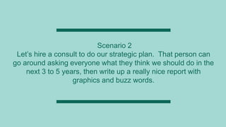 Scenario 2
Let’s hire a consult to do our strategic plan. That person can
go around asking everyone what they think we should do in the
next 3 to 5 years, then write up a really nice report with
graphics and buzz words.
 