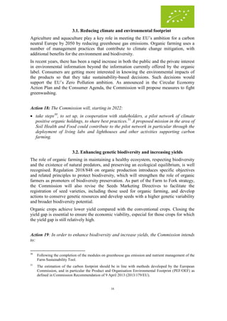 18
3.1. Reducing climate and environmental footprint
Agriculture and aquaculture play a key role in meeting the EU’s ambition for a carbon
neutral Europe by 2050 by reducing greenhouse gas emissions. Organic farming uses a
number of management practices that contribute to climate change mitigation, with
additional benefits for the environment and biodiversity.
In recent years, there has been a rapid increase in both the public and the private interest
in environmental information beyond the information currently offered by the organic
label. Consumers are getting more interested in knowing the environmental impacts of
the products so that they take sustainability-based decisions. Such decisions would
support the EU’s Zero Pollution ambition. As announced in the Circular Economy
Action Plan and the Consumer Agenda, the Commission will propose measures to fight
greenwashing.
Action 18: The Commission will, starting in 2022:
 take steps30
, to set up, in cooperation with stakeholders, a pilot network of climate
positive organic holdings, to share best practices.31
A proposed mission in the area of
Soil Health and Food could contribute to the pilot network in particular through the
deployment of living labs and lighthouses and other activities supporting carbon
farming.
3.2. Enhancing genetic biodiversity and increasing yields
The role of organic farming in maintaining a healthy ecosystem, respecting biodiversity
and the existence of natural predators, and preserving an ecological equilibrium, is well
recognised. Regulation 2018/848 on organic production introduces specific objectives
and related principles to protect biodiversity, which will strengthen the role of organic
farmers as promoters of biodiversity preservation. As part of the Farm to Fork strategy,
the Commission will also revise the Seeds Marketing Directives to facilitate the
registration of seed varieties, including those used for organic farming, and develop
actions to conserve genetic resources and develop seeds with a higher genetic variability
and broader biodiversity potential.
Organic crops achieve lower yield compared with the conventional crops. Closing the
yield gap is essential to ensure the economic viability, especial for those crops for which
the yield gap is still relatively high.
Action 19: In order to enhance biodiversity and increase yields, the Commission intends
to:
30
Following the completion of the modules on greenhouse gas emission and nutrient management of the
Farm Sustainability Tool.
31
The estimation of the carbon footprint should be in line with methods developed by the European
Commission, and in particular the Product and Organisation Environmental Footprint (PEF/OEF) as
defined in Commission Recommendation of 9 April 2013 (2013/179/EU).
 