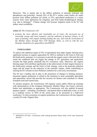 21
Directives. This is mainly due to the diffuse pollution of nutrients (nitrogen and
phosphorus) and pesticides. Around 38% of the EU’s surface water bodies are under
pressure from diffuse pollution (of which, at 25%, agricultural production is a major
source), from water abstraction for irrigation, and from hydro-morphological changes
(e.g. due to drainage)35
. Climate change will increase irrigation needs in the EU and
reduce water availability.
Action 23: The Commission will:
 promote the more efficient and sustainable use of water, the increased use of
renewable energy and clean transport, and the reduction of nutrient release, in all
types of farming, with organic farming leading the way, and with the involvement of
the Member States through their CAP Strategic Plans, as well as with the new
Strategic Guidelines for aquaculture and EMFAF.
CONCLUSION
To achieve the ambitious target of 25% of agricultural area under organic farming and a
significant increase in organic aquaculture by 2030 as outlined in the Farm to Fork and
the biodiversity strategies, it is necessary to provide the organic sector with tools that will
create the conditions that can trigger the change in EU agriculture and aquaculture
towards the high quality standards that EU consumers value. Moreover, the organic
farming target will contribute significantly to the achievement of other targets foreseen in
the biodiversity strategy and the Farm to Fork strategy, such as the pesticide reduction
target and the target on the reduction of the nutrients surplus, whilst contributing to
steering the EU towards its Zero Pollution Ambition for a non-toxic environment.
The EU has a leading role to play in the promotion of changes in farming practices.
Increased organic production is central to the transition to more sustainable agriculture
and aquaculture sectors that provide fair incomes for farmers and contribute to vibrant
European rural and coastal areas.
To monitor progress, the Commission will organise yearly public follow-up meetings
with representatives of the European Parliament, Member States, the Union’s advisory
bodies and stakeholders as appropriate. The Commission will also publish bi-annual
progress reports – including a scoreboard - and present them at dedicated events, as well
as a midterm review in 2024 of the action plan, to be presented at a high-level
conference. To raise awareness on organic production, the Commission will also organise
a yearly EU-wide ‘Organic Day’.
35
SWD(2019) 439 final - Commission staff working document fitness check of the water framework
directive.
 