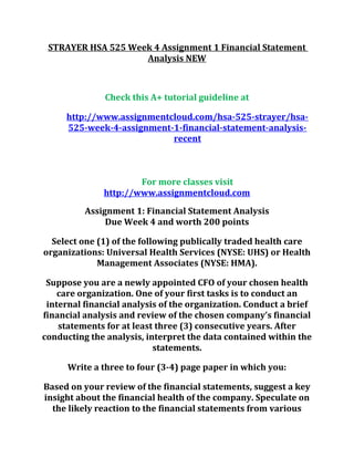 STRAYER HSA 525 Week 4 Assignment 1 Financial Statement
Analysis NEW
Check this A+ tutorial guideline at
http://www.assignmentcloud.com/hsa-525-strayer/hsa-
525-week-4-assignment-1-financial-statement-analysis-
recent
For more classes visit
http://www.assignmentcloud.com
Assignment 1: Financial Statement Analysis
Due Week 4 and worth 200 points
Select one (1) of the following publically traded health care
organizations: Universal Health Services (NYSE: UHS) or Health
Management Associates (NYSE: HMA).
Suppose you are a newly appointed CFO of your chosen health
care organization. One of your first tasks is to conduct an
internal financial analysis of the organization. Conduct a brief
financial analysis and review of the chosen company’s financial
statements for at least three (3) consecutive years. After
conducting the analysis, interpret the data contained within the
statements.
Write a three to four (3-4) page paper in which you:
Based on your review of the financial statements, suggest a key
insight about the financial health of the company. Speculate on
the likely reaction to the financial statements from various
 