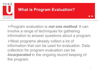 Program evaluation is  not one method . It can involve a range of techniques for gathering information to answer questions about a program. Most programs already collect a lot of information that can be used for evaluation. Data collection for program evaluation can be  incorporated  in the ongoing record keeping of the program. What is Program Evaluation? 