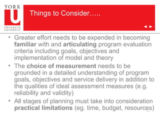 Things to Consider….. Greater effort needs to be expended in becoming  familiar  with and  articulating  program evaluation criteria including goals, objectives and implementation of model and theory The  choice of measurement  needs to be grounded in a detailed understanding of program goals, objectives and service delivery in addition to the qualities of ideal assessment measures (e.g. reliability and validity) All stages of planning must take into consideration  practical limitations  (eg. time, budget, resources) 