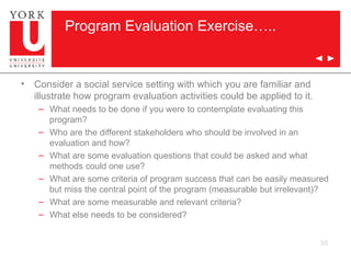 Program Evaluation Exercise….. Consider a social service setting with which you are familiar and illustrate how program evaluation activities could be applied to it. What needs to be done if you were to contemplate evaluating this program? Who are the different stakeholders who should be involved in an evaluation and how? What are some evaluation questions that could be asked and what methods could one use? What are some criteria of program success that can be easily measured but miss the central point of the program (measurable but irrelevant)? What are some measurable and relevant criteria? What else needs to be considered? 