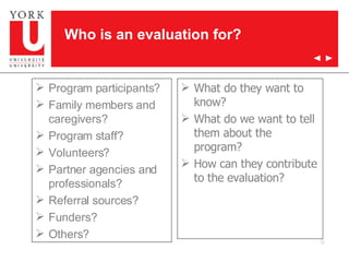 What do they want to know? What do we want to tell them about the program? How can they contribute to the evaluation? Program participants? Family members and caregivers? Program staff? Volunteers? Partner agencies and professionals? Referral sources? Funders? Others? Who is an evaluation for? 