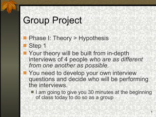 Group Project Phase I: Theory > Hypothesis Step 1 Your theory will be built from in-depth interviews of 4 people  who are as different from one another as possible. You need to develop your own interview questions and decide who will be performing the interviews. I am going to give you 30 minutes at the beginning of class today to do so as a group 