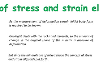 of stress and strain el
As the measurement of deformation certain initial body form
is required to be known.
Geologist deals with the rocks and minerals, so the amount of
change in the original shape of the mineral is measure of
deformation.
But since the minerals are of mixed shape the concept of stress
and strain ellipsoids put forth.
 