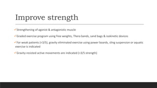 Improve strength
Strengthening of agonist & antagonistic muscle
Graded exercise program using free weights, Thera bands, sand bags & isokinetic devices
For weak patients (<3/5), gravity eliminated exercise using power boards, sling suspension or aquatic
exercise is indicated
Gravity-resisted active movements are indicated (>3/5 strength)
 